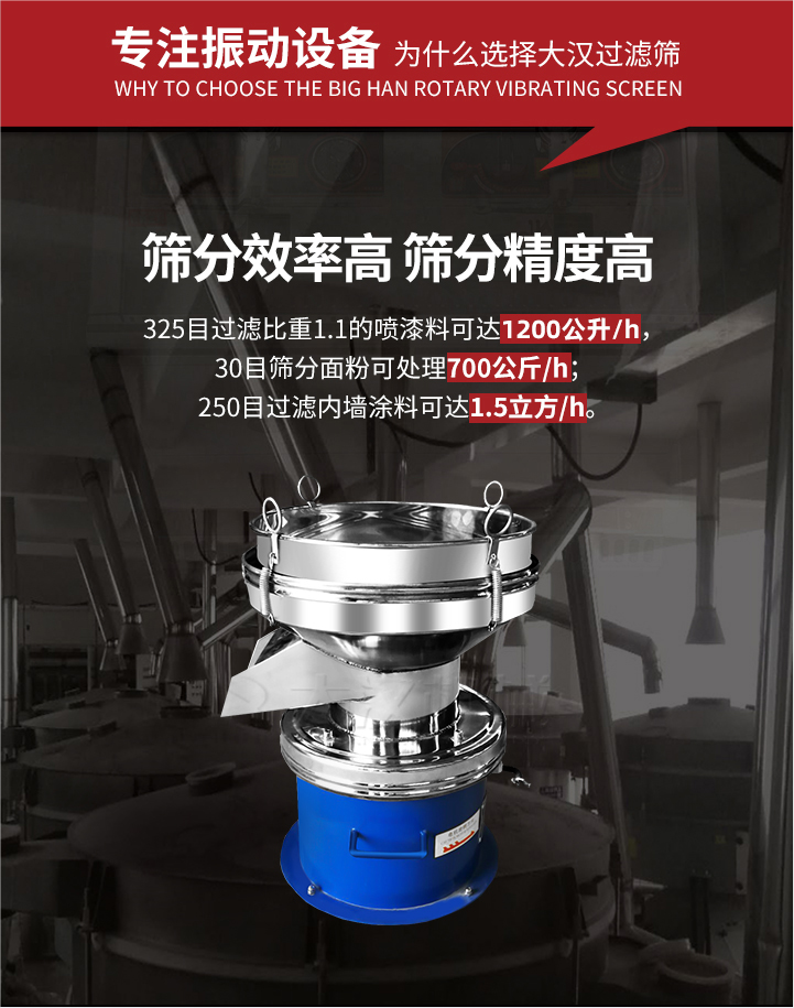 大漢過濾篩篩分效率高,精度高;325目過濾比重1:1的噴油漆可達1200公升/時;30目篩粉面粉可處理700公斤/時;250目過濾內墻涂料可達1.5立方/h;過濾篩廠家直銷價格便宜。過濾篩適用物料：粘液粉末都可以使用具體產品如下：奶制品，油漆，泥漿，淀粉，果汁等。